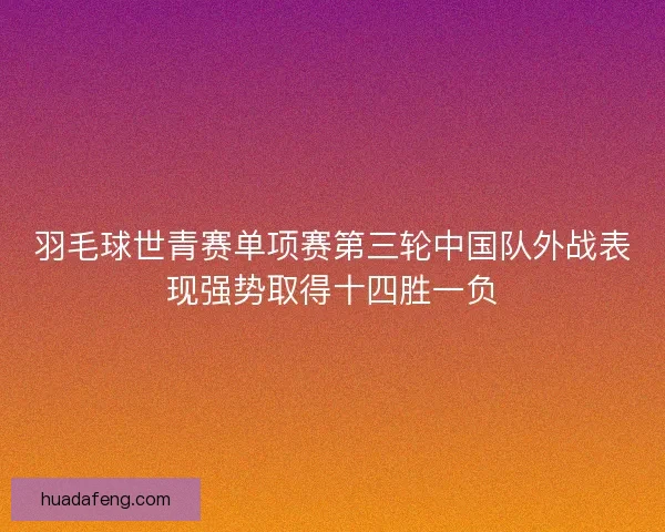 羽毛球世青赛单项赛第三轮中国队外战表现强势取得十四胜一负