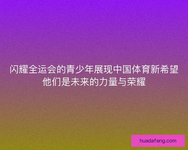闪耀全运会的青少年展现中国体育新希望他们是未来的力量与荣耀