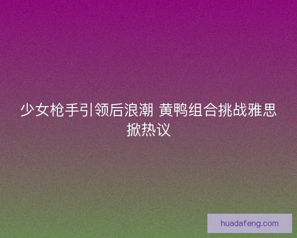 少女枪手引领后浪潮 黄鸭组合挑战雅思掀热议